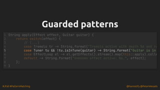 #JFall #PatternMatching @hannotify @PeterWessels
Guarded patterns
Guarded patterns
case Tuner tu && !tu.isInTune(guitar) -> String.format("Guitar is in
String apply(Effect effect, Guitar guitar) {
1
return switch(effect) {
2
// (...)
3
case Tremolo tr -> String.format("Tremolo active with depth %d and ra
4
5
case EffectLoop el -> el.getEffects().stream().map(this::apply).colle
6
default -> String.format("Unknown effect active: %s.", effect);
7
};
8
}
9
 