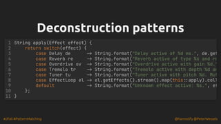#JFall #PatternMatching @hannotify @PeterWessels
Deconstruction patterns
Deconstruction patterns
String apply(Effect effect) {
return switch(effect) {
case Delay de -> String.format("Delay active of %d ms.", de.get
case Reverb re -> String.format("Reverb active of type %s and ro
case Overdrive ov -> String.format("Overdrive active with gain %d."
case Tremolo tr -> String.format("Tremolo active with depth %d an
case Tuner tu -> String.format("Tuner active with pitch %d. Mut
case EffectLoop el -> el.getEffects().stream().map(this::apply).coll
default -> String.format("Unknown effect active: %s.", ef
};
}
1
2
3
4
5
6
7
8
9
10
11
 