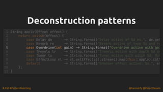 #JFall #PatternMatching @hannotify @PeterWessels
Deconstruction patterns
Deconstruction patterns
case Overdrive(int gain) -> String.format("Overdrive active with gai
String apply(Effect effect) {
1
return switch(effect) {
2
case Delay de -> String.format("Delay active of %d ms.", de.get
3
case Reverb re -> String.format("Reverb active of type %s and ro
4
5
case Tremolo tr -> String.format("Tremolo active with depth %d an
6
case Tuner tu -> String.format("Tuner active with pitch %d. Mut
7
case EffectLoop el -> el.getEffects().stream().map(this::apply).coll
8
default -> String.format("Unknown effect active: %s.", ef
9
};
10
}
11
 