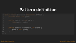 #JFall #PatternMatching @hannotify @PeterWessels
Pattern definition
Pattern definition
1 public class Overdrive implements Effect {
2 private final int gain;
3
4 public Overdrive(int gain) {
5 this.gain = gain;
6 }
7
public pattern Overdrive(int gain) {
8
gain = this.gain;
9
}
10
11 }
 