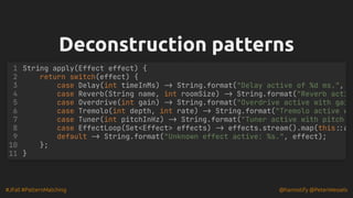 #JFall #PatternMatching @hannotify @PeterWessels
Deconstruction patterns
Deconstruction patterns
String apply(Effect effect) {
return switch(effect) {
case Delay(int timeInMs) -> String.format("Delay active of %d ms.",
case Reverb(String name, int roomSize) -> String.format("Reverb acti
case Overdrive(int gain) -> String.format("Overdrive active with gai
case Tremolo(int depth, int rate) -> String.format("Tremolo active w
case Tuner(int pitchInHz) -> String.format("Tuner active with pitch
case EffectLoop(Set<Effect> effects) -> effects.stream().map(this::a
default -> String.format("Unknown effect active: %s.", effect);
};
}
1
2
3
4
5
6
7
8
9
10
11
 