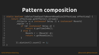 #JFall #PatternMatching @hannotify @PeterWessels
Pattern composition
Pattern composition
1 static boolean isDelayTimeEqualToReverbRoomSize(EffectLoop effectLoop) {
2 return effectLoop.getEffects().stream()
3 .filter(e -> e instanceof Delay || e instanceof Reverb)
4 .map(dr -> {
5 if (dr instanceof Delay d) {
6 return d.getTimeInMs();
} else {
7
Reverb r = (Reverb) dr;
8
return r.getRoomSize();
9
}
10
11
}).distinct().count() == 1;
12
13 }
 