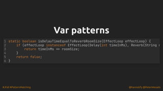 #JFall #PatternMatching @hannotify @PeterWessels
Var patterns
Var patterns
static boolean isDelayTimeEqualToReverbRoomSize(EffectLoop effectLoop) {
if (effectLoop instanceof EffectLoop(Delay(int timeInMs), Reverb(String n
return timeInMs == roomSize;
}
return false;
}
1
2
3
4
5
6
 