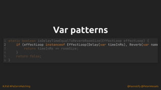 #JFall #PatternMatching @hannotify @PeterWessels
Var patterns
Var patterns
if (effectLoop instanceof EffectLoop(Delay(var timeInMs), Reverb(var name
static boolean isDelayTimeEqualToReverbRoomSize(EffectLoop effectLoop) {
1
2
return timeInMs == roomSize;
3
}
4
return false;
5
}
6
 