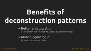 #JFall #PatternMatching @hannotify @PeterWessels
Benefits of
Benefits of
deconstruction patterns
deconstruction patterns
Better encapsulation
a case branch only receives data that it actually references.
More elegant logic
by using pattern composition
 