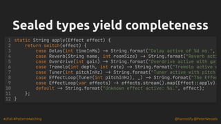 #JFall #PatternMatching @hannotify @PeterWessels
Sealed types yield completeness
Sealed types yield completeness
static String apply(Effect effect) {
return switch(effect) {
case Delay(int timeInMs) -> String.format("Delay active of %d ms.",
case Reverb(String name, int roomSize) -> String.format("Reverb acti
case Overdrive(int gain) -> String.format("Overdrive active with gai
case Tremolo(int depth, int rate) -> String.format("Tremolo active w
case Tuner(int pitchInHz) -> String.format("Tuner active with pitch
case EffectLoop(Tuner(int pitchInHz), _) -> String.format("The Effec
case EffectLoop(var effects) -> effects.stream().map(Effect::apply).
default -> String.format("Unknown effect active: %s.", effect);
};
}
1
2
3
4
5
6
7
8
9
10
11
12
 