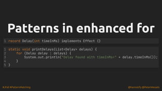 #JFall #PatternMatching @hannotify @PeterWessels
Patterns in enhanced for
Patterns in enhanced for
record Delay(int timeInMs) implements Effect {}
1
static void printDelays(List<Delay> delays) {
for (Delay delay : delays) {
System.out.println("Delay found with timeInMs=" + delay.timeInMs());
}
}
1
2
3
4
5
 