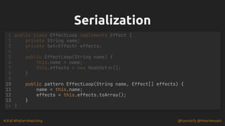 #JFall #PatternMatching @hannotify @PeterWessels
Serialization
Serialization
1 public class EffectLoop implements Effect {
2 private String name;
3 private Set<Effect> effects;
4
5 public EffectLoop(String name) {
6 this.name = name;
7 this.effects = new HashSet<>();
8 }
9
public pattern EffectLoop(String name, Effect[] effects) {
10
name = this.name;
11
effects = this.effects.toArray();
12
}
13
14 }
 