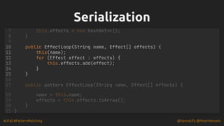 #JFall #PatternMatching @hannotify @PeterWessels
Serialization
Serialization
public EffectLoop(String name, Effect[] effects) {
this(name);
for (Effect effect : effects) {
this.effects.add(effect);
}
this.effects = new HashSet<>();
7
}
8
9
10
11
12
13
14
15 }
16
17 public pattern EffectLoop(String name, Effect[] effects) {
18 name = this.name;
19 effects = this.effects.toArray();
}
20
21 }
 