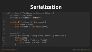 #JFall #PatternMatching @hannotify @PeterWessels
Serialization
Serialization
public class EffectLoop implements Effect {
private String name;
private Set<Effect> effects;
public EffectLoop(String name) {
this.name = name;
this.effects = new HashSet<>();
}
@Deserializer
1
2
3
4
5
6
7
8
9
10
11 public EffectLoop(String name, Effect[] effects) {
12 this(name);
13 for (Effect effect : effects) {
14 this.effects.add(effect);
15 }
16 }
 
