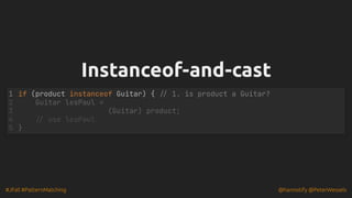 #JFall #PatternMatching @hannotify @PeterWessels
Instanceof-and-cast
Instanceof-and-cast
if (product instanceof Guitar) { // 1. is product a Guitar?
1
Guitar lesPaul =
2
(Guitar) product;
3
// use lesPaul
4
}
5
 