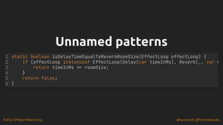#JFall #PatternMatching @hannotify @PeterWessels
Unnamed patterns
Unnamed patterns
static boolean isDelayTimeEqualToReverbRoomSize(EffectLoop effectLoop) {
if (effectLoop instanceof EffectLoop(Delay(var timeInMs), Reverb(_, var r
return timeInMs == roomSize;
}
return false;
}
1
2
3
4
5
6
 