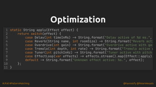 #JFall #PatternMatching @hannotify @PeterWessels
Optimization
Optimization
static String apply(Effect effect) {
return switch(effect) {
case Delay(int timeInMs) -> String.format("Delay active of %d ms.",
case Reverb(String name, int roomSize) -> String.format("Reverb acti
case Overdrive(int gain) -> String.format("Overdrive active with gai
case Tremolo(int depth, int rate) -> String.format("Tremolo active w
case Tuner(int pitchInHz) -> String.format("Tuner active with pitch
case EffectLoop(var effects) -> effects.stream().map(Effect::apply).
default -> String.format("Unknown effect active: %s.", effect);
};
}
1
2
3
4
5
6
7
8
9
10
11
 