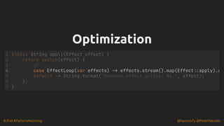 #JFall #PatternMatching @hannotify @PeterWessels
Optimization
Optimization
1 static String apply(Effect effect) {
2 return switch(effect) {
3 // ...
4 case EffectLoop(var effects) -> effects.stream().map(Effect::apply).c
5 default -> String.format("Unknown effect active: %s.", effect);
6 };
7 }
 