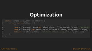 #JFall #PatternMatching @hannotify @PeterWessels
Optimization
Optimization
case EffectLoop(Tuner(int pitchInHz), _) -> String.format("The Effect
static String apply(Effect effect) {
1
return switch(effect) {
2
// ...
3
4
5 case EffectLoop(var effects) -> effects.stream().map(Effect::apply).c
6 default -> String.format("Unknown effect active: %s.", effect);
7 };
8 }
 