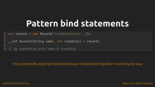 #JFall #PatternMatching @hannotify @PeterWessels
Pattern bind statements
Pattern bind statements
var reverb = new Reverb("ChamberReverb", 2);
__let Reverb(String name, int roomSize) = reverb;
// do something with name & roomSize
1
2
3
4
5
https://openjdk.org/projects/amber/design-notes/patterns/pattern-matching-for-java
 