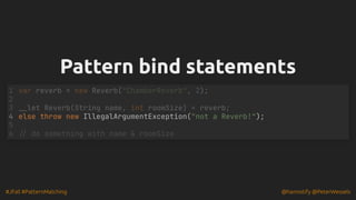 #JFall #PatternMatching @hannotify @PeterWessels
Pattern bind statements
Pattern bind statements
else throw new IllegalArgumentException("not a Reverb!");
var reverb = new Reverb("ChamberReverb", 2);
1
2
__let Reverb(String name, int roomSize) = reverb;
3
4
5
6 // do something with name & roomSize
 