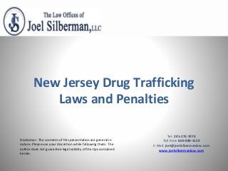 Disclaimer: The contents of this presentation are general in
nature. Please use your discretion while following them. The
author does not guarantee legal validity of the tips contained
herein.
New Jersey Drug Trafficking
Laws and Penalties
Tel: 201-273-7070
Toll Free: 800-889-3129
E-Mail: joel@joelsilbermanlaw.com
www.joelsilbermanlaw.com
 