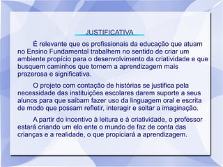 JUSTIFICATIVA
     É relevante que os profissionais da educação que atuam
no Ensino Fundamental trabalhem no sentido de criar um
ambiente propício para o desenvolvimento da criatividade e que
busquem caminhos que tornem a aprendizagem mais
prazerosa e significativa.
     O projeto com contação de histórias se justifica pela
necessidade das instituições escolares darem suporte a seus
alunos para que saibam fazer uso da linguagem oral e escrita
de modo que possam refletir, interagir e soltar a imaginação.
     A partir do incentivo à leitura e à criatividade, o professor
estará criando um elo ente o mundo de faz de conta das
crianças e a realidade, o que propiciará a aprendizagem.
 