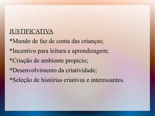 JUSTIFICATIVA
*Mundo de faz de conta das crianças;
*Incentivo para leitura e aprendizagem;
*Criação de ambiente propício;
*Desenvolvimento da criatividade;
*Seleção de histórias criativas e interessantes.
 