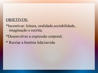 OBJETIVOS:
*Incentivar: leitura, oralidade,sociabilidade,
  imaginação e escrita;
*Desenvolver a expressão corporal;
* Recriar a história lida/ouvida
 