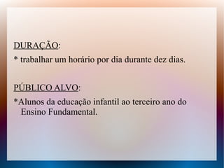 DURAÇÃO:
* trabalhar um horário por dia durante dez dias.


PÚBLICO ALVO:
*Alunos da educação infantil ao terceiro ano do
 Ensino Fundamental.
 