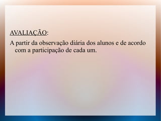 AVALIAÇÃO:
A partir da observação diária dos alunos e de acordo
 com a participação de cada um.
 