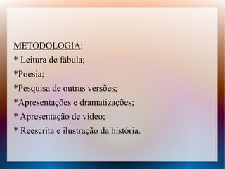 METODOLOGIA:
* Leitura de fábula;
*Poesia;
*Pesquisa de outras versões;
*Apresentações e dramatizações;
* Apresentação de vídeo;
* Reescrita e ilustração da história.
 