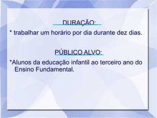 DURAÇÃO:
* trabalhar um horário por dia durante dez dias.


                PÚBLICO ALVO:
*Alunos da educação infantil ao terceiro ano do
  Ensino Fundamental.
 