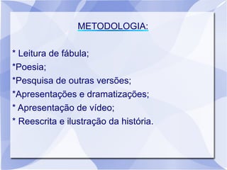 METODOLOGIA:

* Leitura de fábula;
*Poesia;
*Pesquisa de outras versões;
*Apresentações e dramatizações;
* Apresentação de vídeo;
* Reescrita e ilustração da história.
 