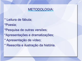 METODOLOGIA:


* Leitura de fábula;
*Poesia;
*Pesquisa de outras versões;
*Apresentações e dramatizações;
* Apresentação de vídeo;
* Reescrita e ilustração da história.
 