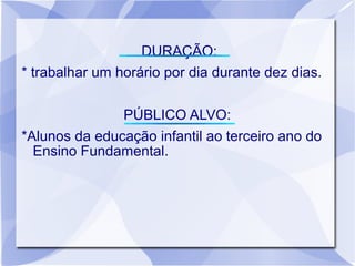 DURAÇÃO:
* trabalhar um horário por dia durante dez dias.

               PÚBLICO ALVO:
*Alunos da educação infantil ao terceiro ano do
  Ensino Fundamental.
 
