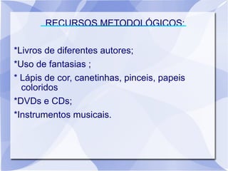 RECURSOS METODOLÓGICOS:

*Livros de diferentes autores;
*Uso de fantasias ;
* Lápis de cor, canetinhas, pinceis, papeis
  coloridos
*DVDs e CDs;
*Instrumentos musicais.
 