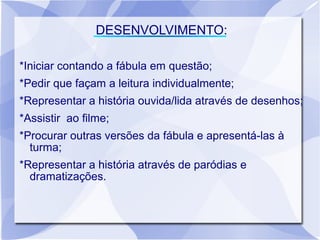 DESENVOLVIMENTO:

*Iniciar contando a fábula em questão;
*Pedir que façam a leitura individualmente;
*Representar a história ouvida/lida através de desenhos;
*Assistir ao filme;
*Procurar outras versões da fábula e apresentá-las à
  turma;
*Representar a história através de paródias e
  dramatizações.
 