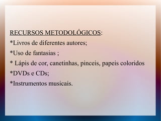 RECURSOS METODOLÓGICOS:
*Livros de diferentes autores;
*Uso de fantasias ;
* Lápis de cor, canetinhas, pinceis, papeis coloridos
*DVDs e CDs;
*Instrumentos musicais.
 