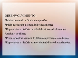 DESENVOLVIMENTO:
*Iniciar contando a fábula em questão;
*Pedir que façam a leitura individualmente;
*Representar a história ouvida/lida através de desenhos;
*Assistir ao filme;
*Procurar outras versões da fábula e apresentá-las à turma;
*Representar a história através de paródias e dramatizações.
 