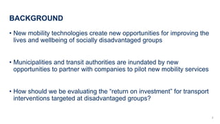 BACKGROUND
? New mobility technologies create new opportunities for improving the
lives and wellbeing of socially disadvantaged groups
? Municipalities and transit authorities are inundated by new
opportunities to partner with companies to pilot new mobility services
? How should we be evaluating the return on investment for transport
interventions targeted at disadvantaged groups?
2
 