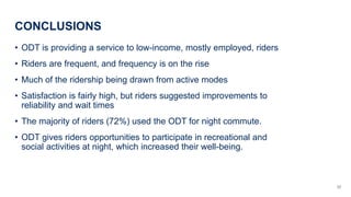 CONCLUSIONS
? ODT is providing a service to low-income, mostly employed, riders
? Riders are frequent, and frequency is on the rise
? Much of the ridership being drawn from active modes
? Satisfaction is fairly high, but riders suggested improvements to
reliability and wait times
? The majority of riders (72%) used the ODT for night commute.
? ODT gives riders opportunities to participate in recreational and
social activities at night, which increased their well-being.
22
 