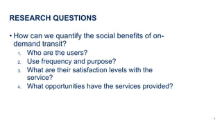 RESEARCH QUESTIONS
? How can we quantify the social benefits of on-
demand transit?
1. Who are the users?
2. Use frequency and purpose?
3. What are their satisfaction levels with the
service?
4. What opportunities have the services provided?
6
 
