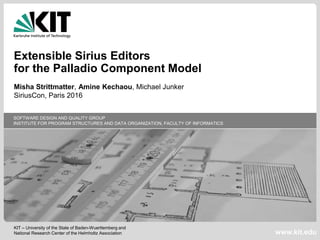 KIT – University of the State of Baden-Wuerttemberg and
National Research Center of the Helmholtz Association
SOFTWARE DESIGN AND QUALITY GROUP
INSTITUTE FOR PROGRAM STRUCTURES AND DATA ORGANIZATION, FACULTY OF INFORMATICS
www.kit.edu
Extensible Sirius Editors
for the Palladio Component Model
Misha Strittmatter, Amine Kechaou, Michael Junker
SiriusCon, Paris 2016
 
