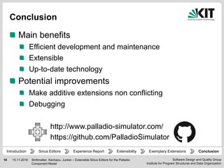 Software Design and Quality Group
Institute for Program Structures and Data Organization
18 15.11.2016
Conclusion
Main benefits
Efficient development and maintenance
Extensible
Up-to-date technology
Potential improvements
Make additive extensions non conflicting
Debugging
Strittmatter, Kechaou, Junker – Extensible Sirius Editors for the Palladio
Component Model
Experience Report Extensibility ConclusionIntroduction Exemplary ExtensionsSirius Editors
http://www.palladio-simulator.com/
https://github.com/PalladioSimulator
 