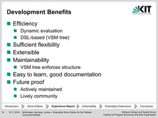 Software Design and Quality Group
Institute for Program Structures and Data Organization
9 15.11.2016
Development Benefits
Efficiency
Dynamic evaluation
DSL-based (VSM tree)
Sufficient flexibility
Extensible
Maintainability
VSM tree enforces structure
Easy to learn, good documentation
Future proof
Actively maintained
Lively community
Strittmatter, Kechaou, Junker – Extensible Sirius Editors for the Palladio
Component Model
Experience Report Extensibility ConclusionIntroduction Exemplary ExtensionsSirius Editors
 