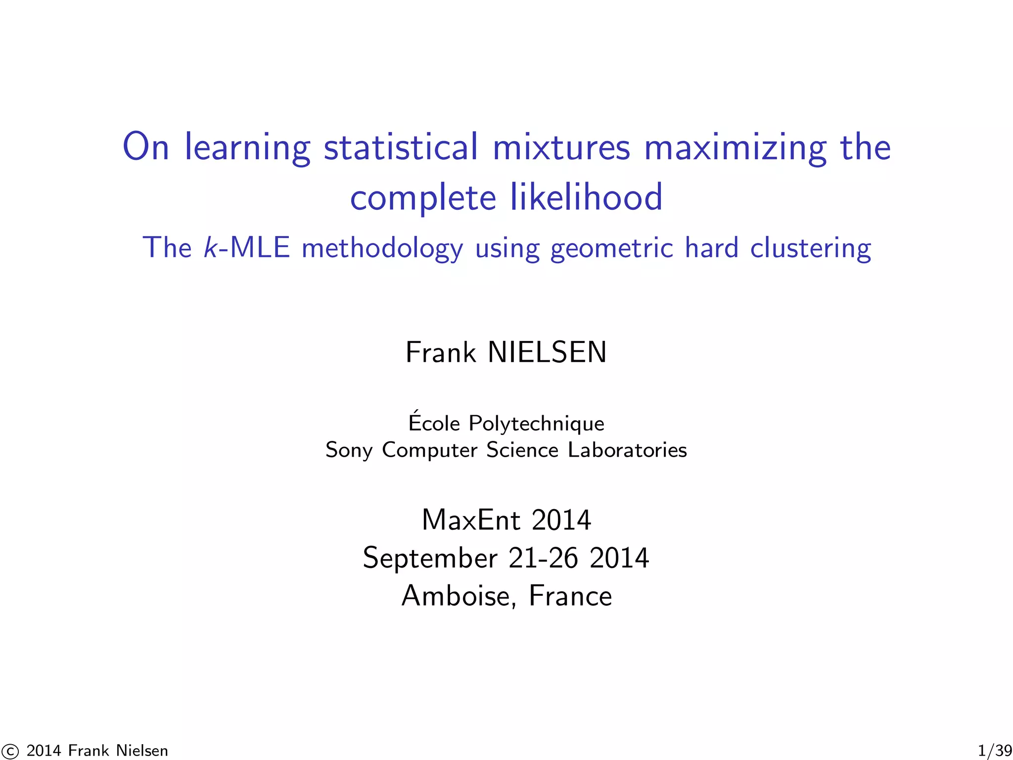 On learning statistical mixtures maximizing the 
complete likelihood 
The k-MLE methodology using geometric hard clustering 
Frank NIELSEN 
´ Ecole Polytechnique 
Sony Computer Science Laboratories 
MaxEnt 2014 
September 21-26 2014 
Amboise, France 

c 2014 Frank Nielsen 1/39 
 