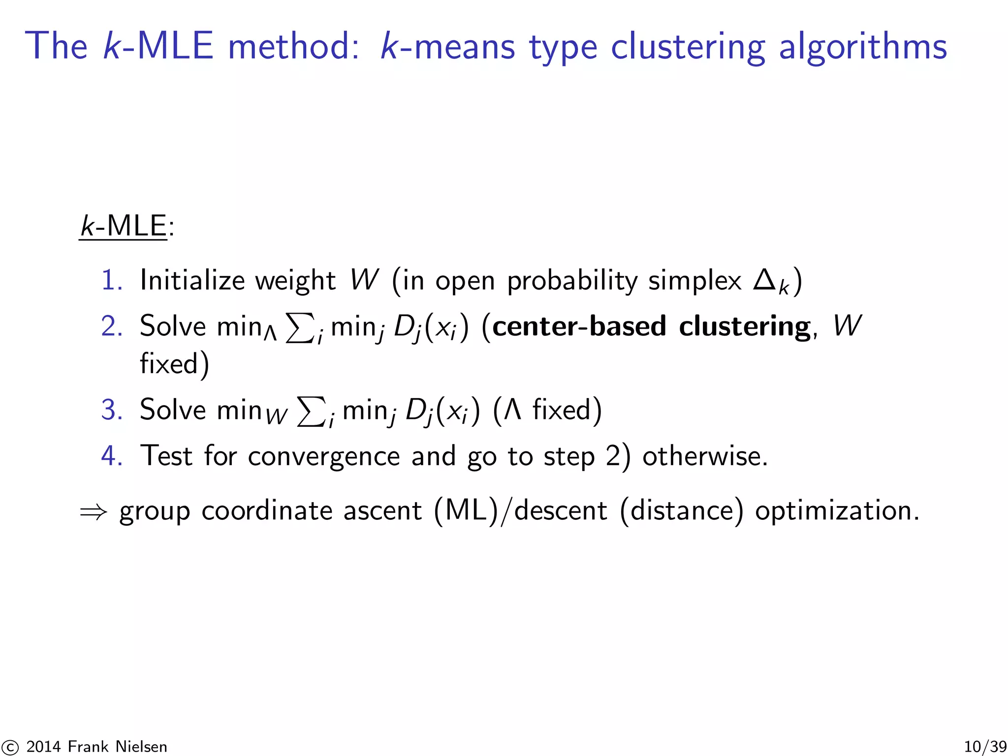 The k-MLE method: k-means type clustering algorithms 
k-MLE: 
1. Initialize weight W (in open probability simplex P 
k ) 
2. Solve minΛ 
i minj Dj (xi ) (center-based clustering, W 
fixed) 
3. Solve minW 
P 
i minj Dj (xi ) ( fixed) 
4. Test for convergence and go to step 2) otherwise. 
⇒ group coordinate ascent (ML)/descent (distance) optimization. 

c 2014 Frank Nielsen 10/39 
 