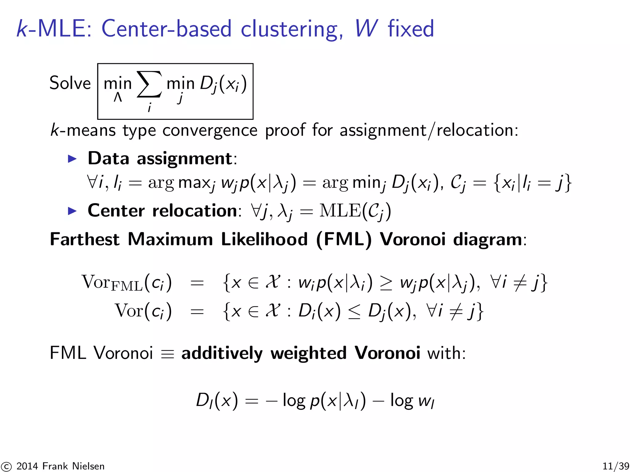 k-MLE: Center-based clustering, W fixed 
Solve min 
Λ 
X 
i 
min 
j 
Dj (xi ) 
k-means type convergence proof for assignment/relocation: 
◮ Data assignment: 
∀i , li = argmaxj wjp(x|λj ) = argminj Dj (xi ), Cj = {xi |li = j} 
◮ Center relocation: ∀j , λj = MLE(Cj ) 
Farthest Maximum Likelihood (FML) Voronoi diagram: 
VorFML(ci ) = {x ∈ X : wip(x|λi ) ≥ wjp(x|λj ), ∀i6= j} 
Vor(ci ) = {x ∈ X : Di (x) ≤ Dj (x), ∀i6= j} 
FML Voronoi ≡ additively weighted Voronoi with: 
Dl (x) = −log p(x|λl ) − log wl 

c 2014 Frank Nielsen 11/39 
 