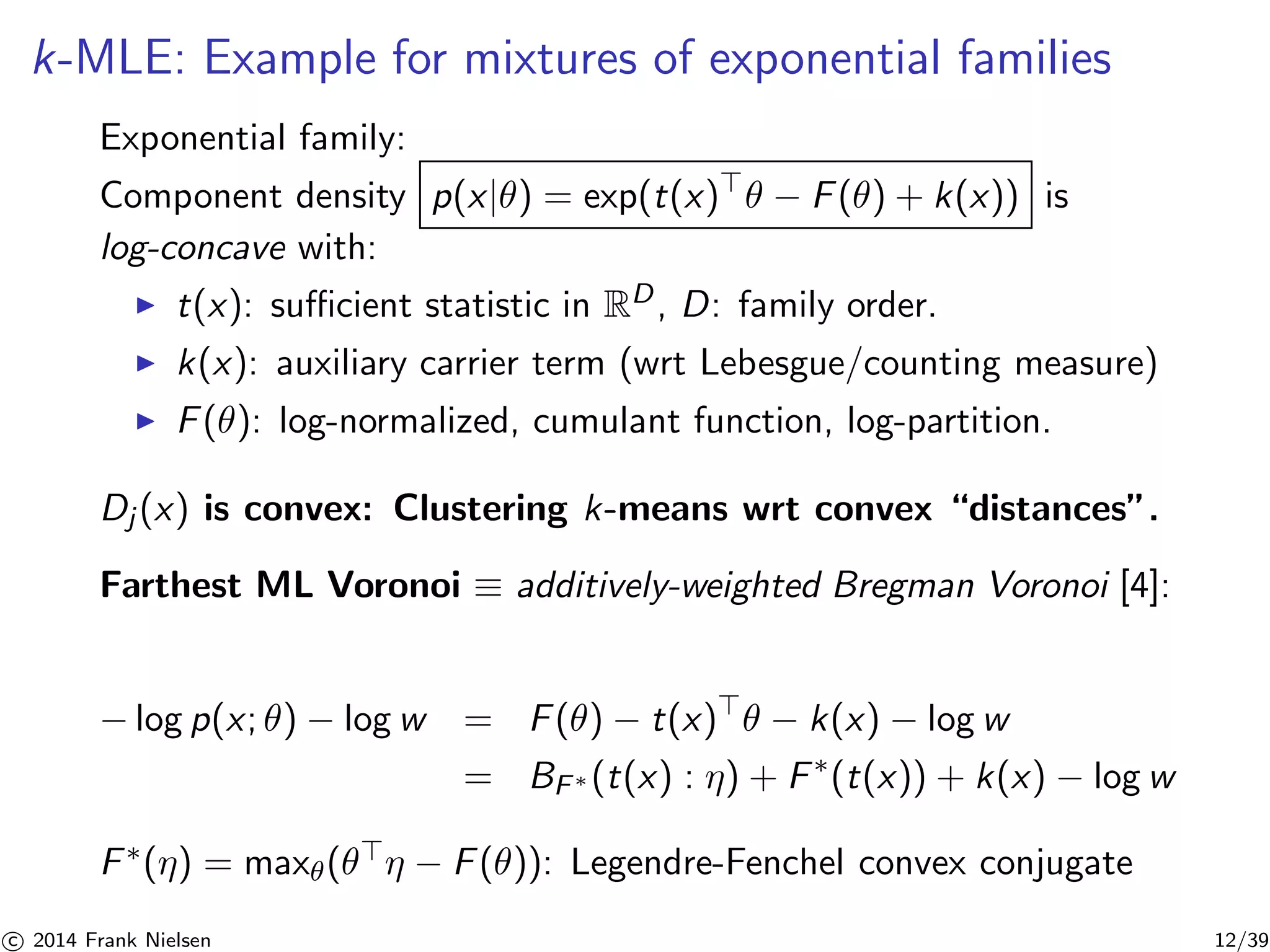 k-MLE: Example for mixtures of exponential families 
Exponential family: 
Component density p(x|θ) = exp(t(x)⊤θ − F(θ) + k(x)) is 
log-concave with: 
◮ t(x): sufficient statistic in RD, D: family order. 
◮ k(x): auxiliary carrier term (wrt Lebesgue/counting measure) 
◮ F(θ): log-normalized, cumulant function, log-partition. 
Dj (x) is convex: Clustering k-means wrt convex “distances”. 
Farthest ML Voronoi ≡ additively-weighted Bregman Voronoi [4]: 
−log p(x; θ) − log w = F(θ) − t(x)⊤θ − k(x) − log w 
= BF∗(t(x) : η) + F∗(t(x)) + k(x) − log w 
F∗(η) = max(θ⊤η − F(θ)): Legendre-Fenchel convex conjugate 

c 2014 Frank Nielsen 12/39 
 