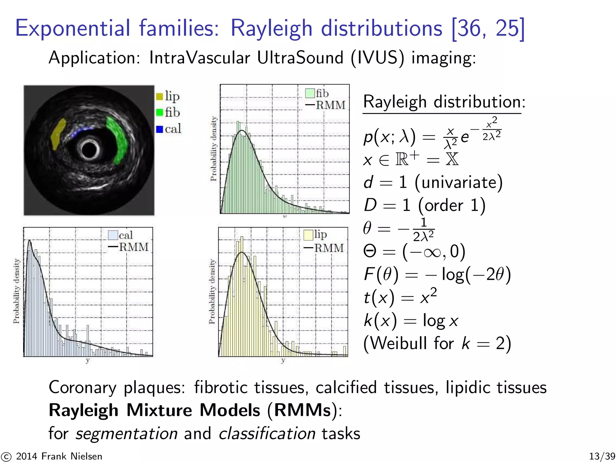 Exponential families: Rayleigh distributions [36, 25] 
Application: IntraVascular UltraSound (IVUS) imaging: 
Rayleigh distribution: 
p(x; λ) = x 
2 e− x2 
22 
x ∈ R+ = X 
d = 1 (univariate) 
D = 1 (order 1) 
θ = − 1 
22 
 = (−∞, 0) 
F(θ) = −log(−2θ) 
t(x) = x2 
k(x) = log x 
(Weibull for k = 2) 
Coronary plaques: fibrotic tissues, calcified tissues, lipidic tissues 
Rayleigh Mixture Models (RMMs): 
for segmentation and classification tasks 

c 2014 Frank Nielsen 13/39 
 