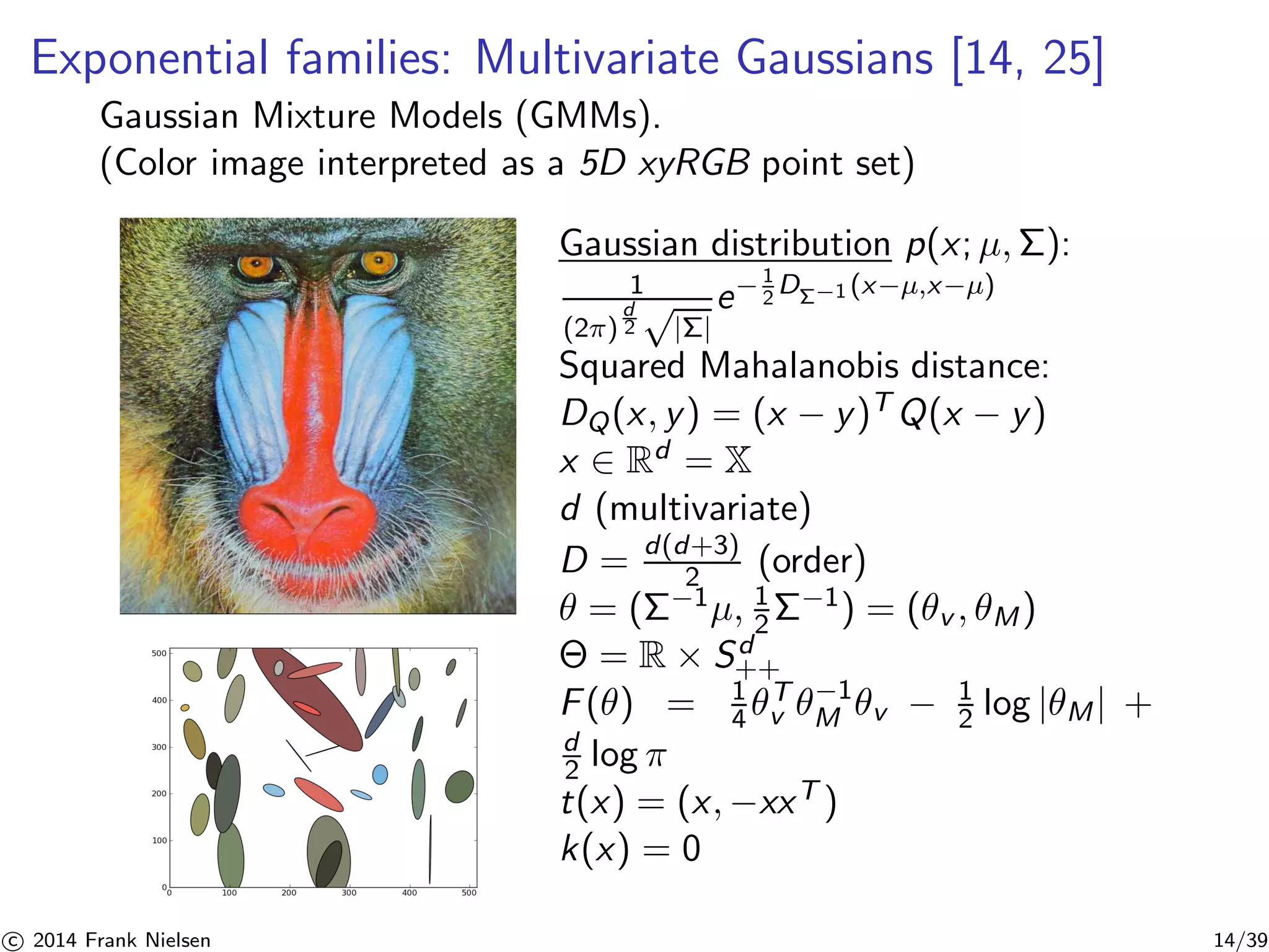 Exponential families: Multivariate Gaussians [14, 25] 
Gaussian Mixture Models (GMMs). 
(Color image interpreted as a 5D xyRGB point set) 
Gaussian distribution p(x; μ,): 
1 
(2) 
d 
2√|Σ| 
e−1 
2DΣ−1 (x−μ,x−μ) 
Squared Mahalanobis distance: 
DQ(x, y) = (x − y)TQ(x − y) 
x ∈ Rd = X 
d (multivariate) 
D = d(d+3) 
2 (order) 
θ = (−1μ, 1 
2−1) = (θv , θM) 
 = R × Sd+ 
+ 
F(θ) = 1 
v θ−1 
4 θT 
M θv − 1 
2 log |θM| + 
d 
2 log π 
t(x) = (x,−xxT ) 
k(x) = 0 

c 2014 Frank Nielsen 14/39 
 