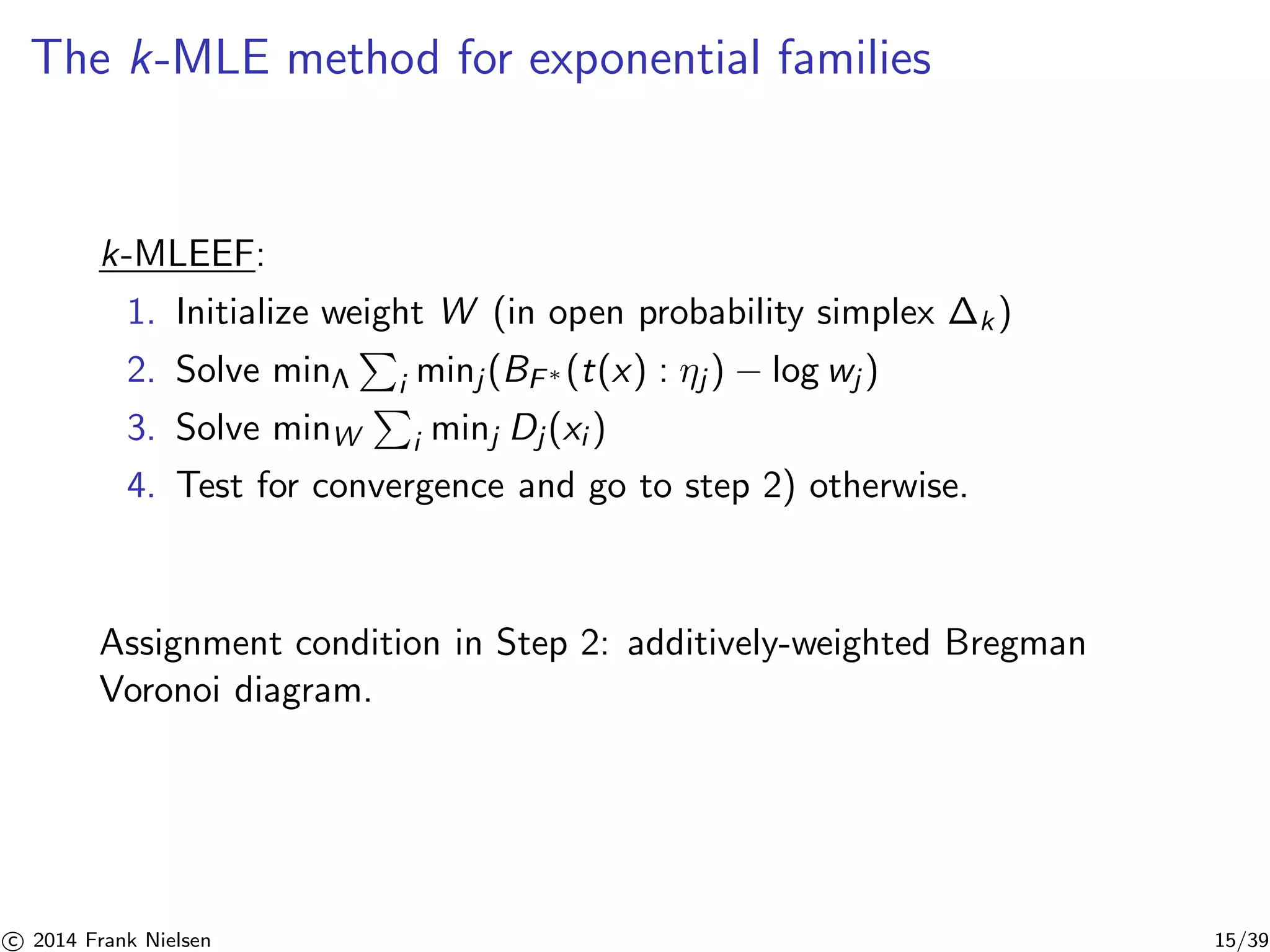 The k-MLE method for exponential families 
k-MLEEF: 
1. Initialize weight W (in open probability simplex P 
k ) 
2. Solve minΛ 
i minj (BF∗ (t(x) : ηj ) − log wj ) 
3. Solve minW 
P 
i minj Dj (xi ) 
4. Test for convergence and go to step 2) otherwise. 
Assignment condition in Step 2: additively-weighted Bregman 
Voronoi diagram. 

c 2014 Frank Nielsen 15/39 
 
