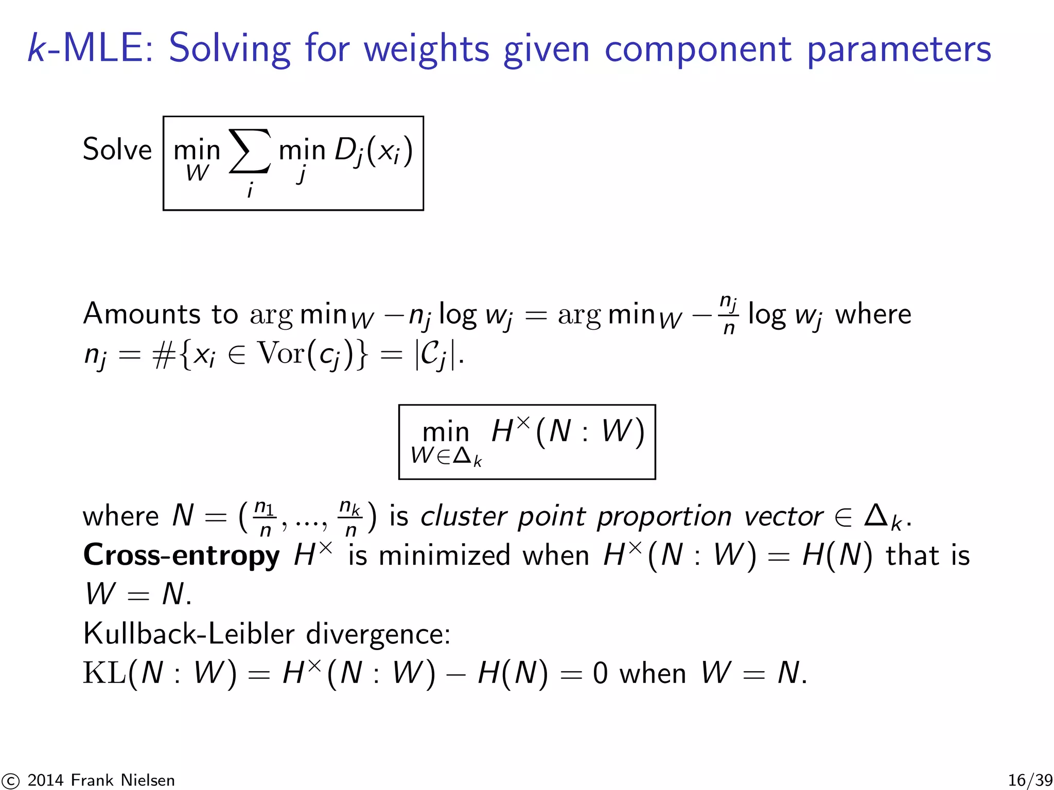 k-MLE: Solving for weights given component parameters 
Solve min 
W 
X 
i 
min 
j 
Dj (xi ) 
Amounts to argminW −nj log wj = argminW −nj 
n log wj where 
nj = #{xi ∈ Vor(cj )} = |Cj |. 
min 
W∈Δk 
H×(N : W) 
n , ..., nk 
n ) is cluster point proportion vector ∈ k . 
where N = ( n1 
Cross-entropy H× is minimized when H×(N : W) = H(N) that is 
W = N. 
Kullback-Leibler divergence: 
KL(N : W) = H×(N : W) − H(N) = 0 when W = N. 

c 2014 Frank Nielsen 16/39 
 